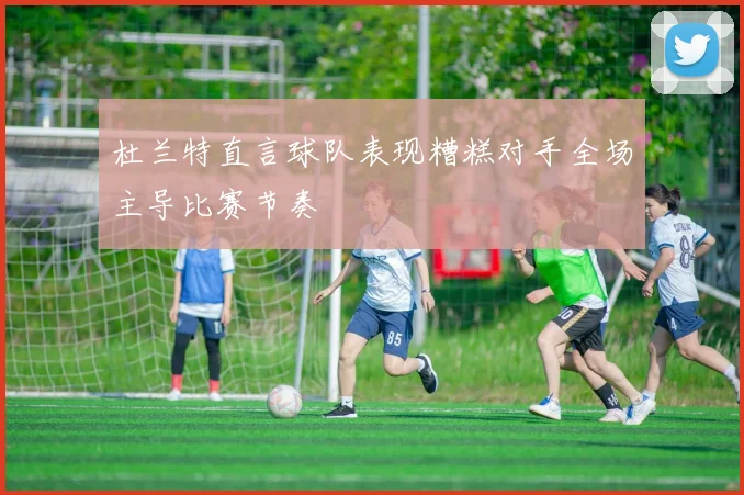 杜兰特直言球队表现糟糕对手全场主导比赛节奏