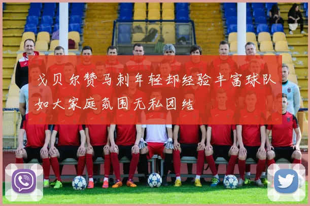 戈贝尔赞马刺年轻却经验丰富球队如大家庭氛围无私团结