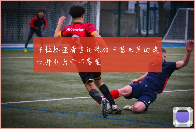 卡拉格澄清言论称对卡塞米罗的建议并非出于不尊重