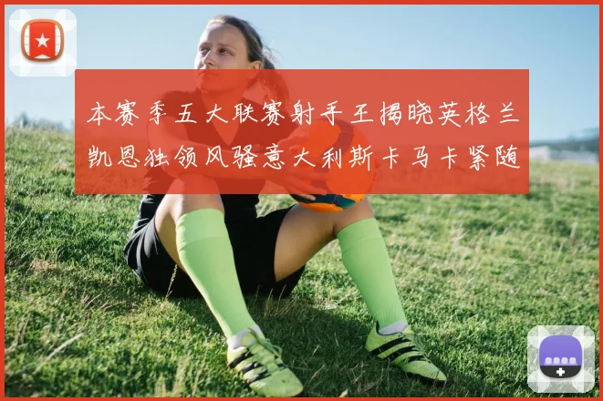 本赛季五大联赛射手王揭晓英格兰凯恩独领风骚意大利斯卡马卡紧随其后