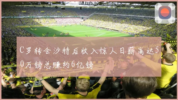 C罗转会沙特后收入惊人日薪高达50万镑总赚约6亿镑