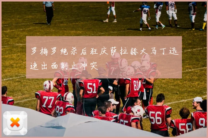 罗梅罗绝杀后狂庆萨拉赫大马丁迅速出面制止冲突