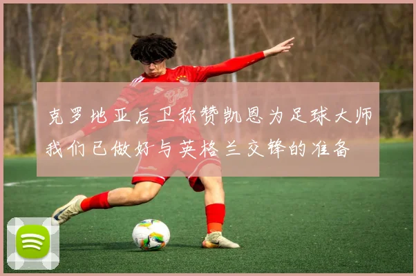 克罗地亚后卫称赞凯恩为足球大师我们已做好与英格兰交锋的准备