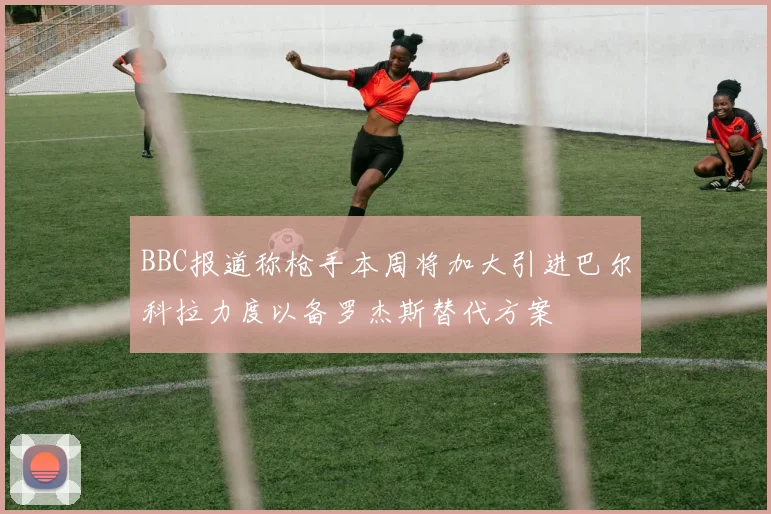 BBC报道称枪手本周将加大引进巴尔科拉力度以备罗杰斯替代方案
