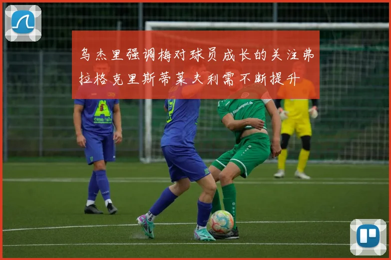 乌杰里强调梅对球员成长的关注弗拉格克里斯蒂莱夫利需不断提升