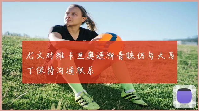 尤文对维卡里奥逐渐青睐仍与大马丁保持沟通联系