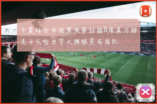 今夏转会市场聚焦萨拉赫B席莱万胖虎卡瓦哈尔等大牌球员或离队