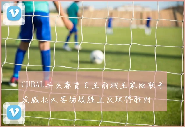 CUBAL半决赛首日王雨桐王家绘联手发威北大客场战胜上交取得胜利