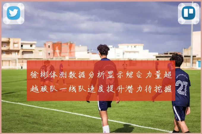 徐彬体测数据分析显示综合力量超越狼队一线队速度提升潜力待挖掘