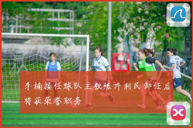 李楠接任球队主教练许利民卸任后将获荣誉职务