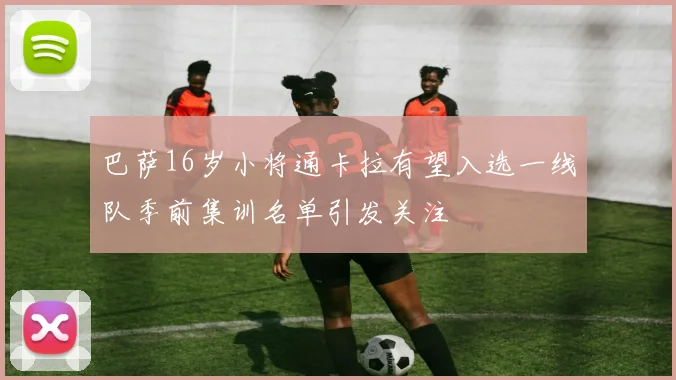 巴萨16岁小将通卡拉有望入选一线队季前集训名单引发关注