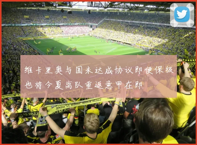 维卡里奥与国米达成协议即便保级也将今夏离队重返意甲在即
